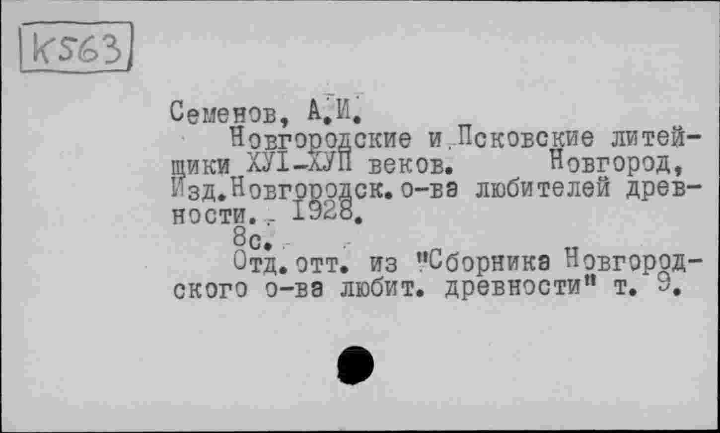 ﻿ks-бз
Семенов, А.И.
Новгородские и.Псковские литейщики ХУІ-КУП веков. Новгород, Изд.Новгоррдск.о-ва любителей древности. - 1928, 8с.
Отд. отт. из ’’Сборника Новгородского о-ва любит, древности” т. 9,